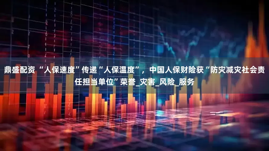 鼎盛配资 “人保速度”传递“人保温度”，中国人保财险获“防灾减灾社会责任担当单位”荣誉_灾害_风险_服务