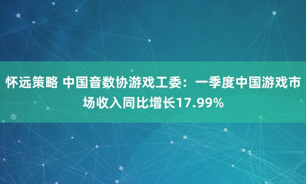 怀远策略 中国音数协游戏工委：一季度中国游戏市场收入同比增长17.99%