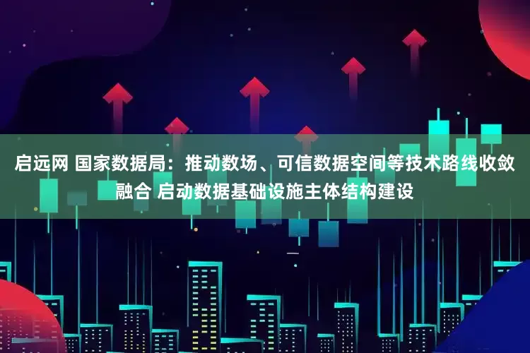 启远网 国家数据局：推动数场、可信数据空间等技术路线收敛融合 启动数据基础设施主体结构建设