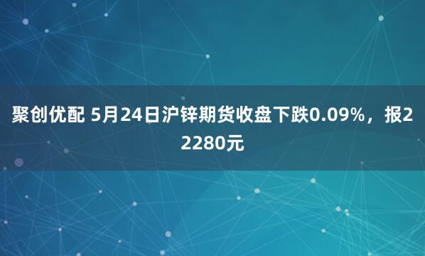 聚创优配 5月24日沪锌期货收盘下跌0.09%，报22280元