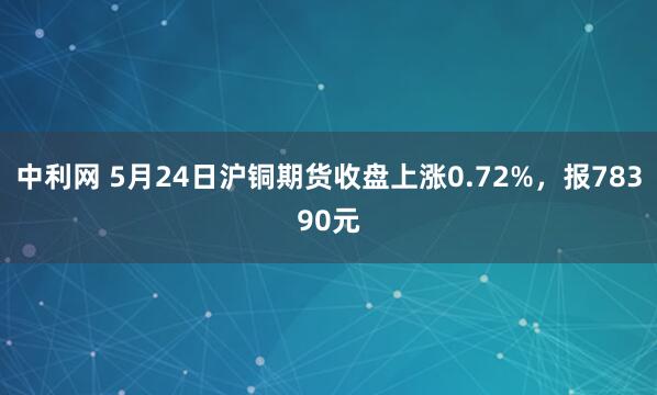 中利网 5月24日沪铜期货收盘上涨0.72%，报78390元