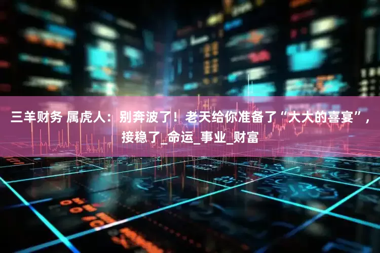 三羊财务 属虎人：别奔波了！老天给你准备了“大大的喜宴”，接稳了_命运_事业_财富