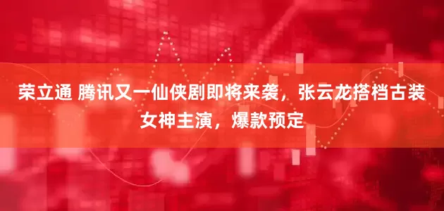 荣立通 腾讯又一仙侠剧即将来袭，张云龙搭档古装女神主演，爆款预定