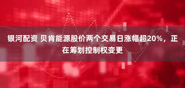 银河配资 贝肯能源股价两个交易日涨幅超20%，正在筹划控制权变更