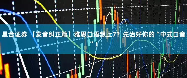 星合证券 【发音纠正篇】雅思口语想上7？先治好你的“中式口音”！