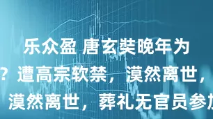 乐众盈 唐玄奘晚年为何被打压？遭高宗软禁，漠然离世，葬礼无官员参加