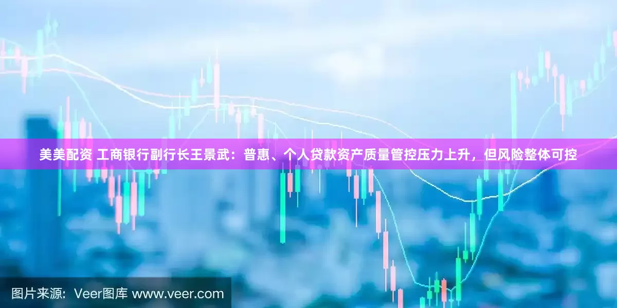 美美配资 工商银行副行长王景武：普惠、个人贷款资产质量管控压力上升，但风险整体可控