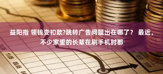 益阳指 领钱变扣款?跳转广告问题出在哪了？ 最近，不少家里的长辈在刷手机时都