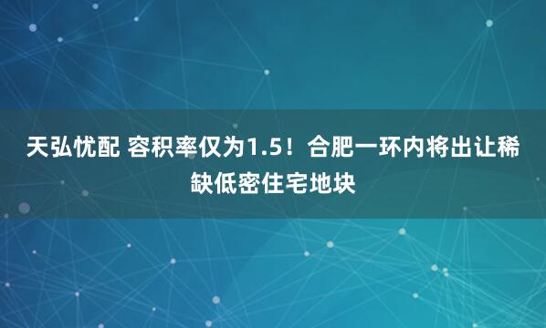 天弘忧配 容积率仅为1.5！合肥一环内将出让稀缺低密住宅地块