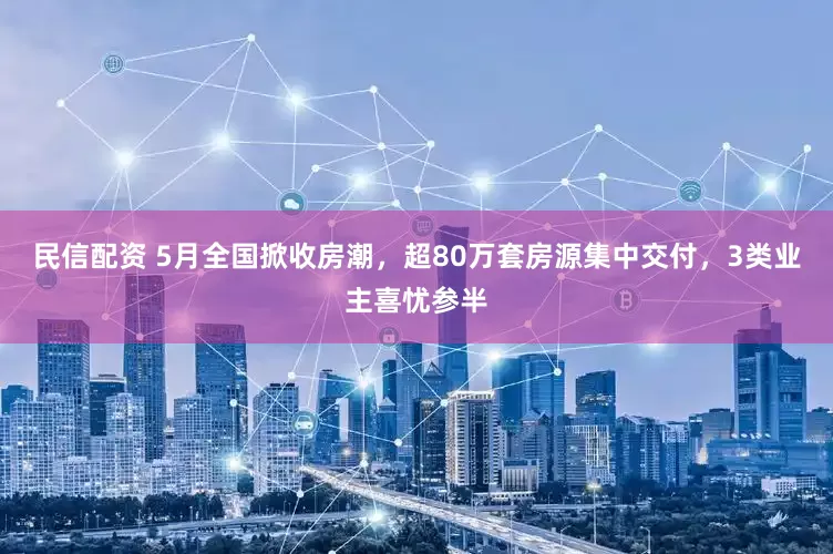 民信配资 5月全国掀收房潮，超80万套房源集中交付，3类业主喜忧参半